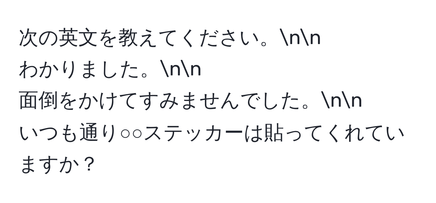 次の英文を教えてください。nn
わかりました。nn
面倒をかけてすみませんでした。nn
いつも通り○○ステッカーは貼ってくれていますか？