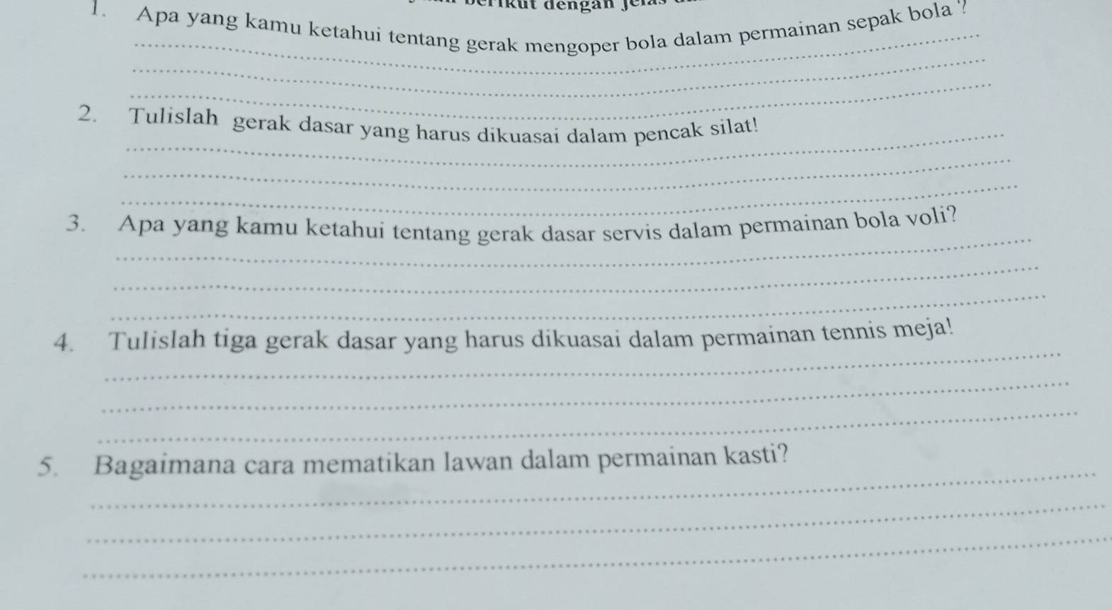 eri k ü t dengan f e
1. Apa yang kamu ketahui tentang gerak mengoper bola dalam permainan sepak bola ? 
_ 
_ 
_ 
2. Tulislah gerak dasar yang harus dikuasai dalam pencak silat! 
_ 
_ 
3. Apa yang kamu ketahui tentang gerak dasar servis dalam permainan bola voli? 
_ 
_ 
_ 
4. Tulislah tiga gerak dasar yang harus dikuasai dalam permainan tennis meja! 
_ 
_ 
5. Bagaimana cara mematikan lawan dalam permainan kasti? 
_ 
_