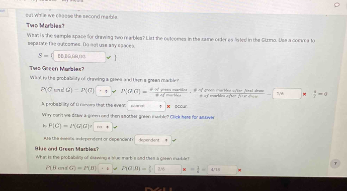 ion out while we choose the second marble. 
Two Marbles? 
What is the sample space for drawing two marbles? List the outcomes in the same order as listed in the Gizmo. Use a comma to 
separate the outcomes. Do not use any spaces.
S= BB,BG, GB, GG
Two Green Marbles? 
What is the probability of drawing a green and then a green marble?
P(Gan G)=P(G); P(G|G)= phi ofgreenmarbles/!= ofmarbles ·  phi ofgreenmarblesafterfiratdraw/!= ofmarblesafterfirstdraw =boxed 1/6* ·  0/2 =0
A probability of 0 means that the event cannot φ 4 occur. 
Why can't we draw a green and then another green marble? Click here for answer 
Is P(G)=P(G|G)? |no 
Are the events independent or dependent? dependent ; 
Blue and Green Marbles? 
What is the probability of drawing a blue marble and then a green marble? 
？
P(BandG)=P(B) · 4 P(G|B)= 2/3 · 2/6* = 2/6 =4/18*