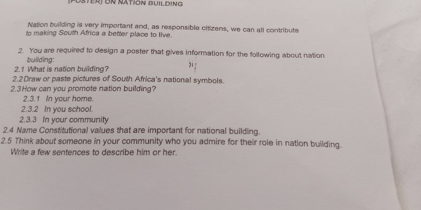 (PUSTER) ON NATION BUILDING 
Nation building is very important and, as responsible citizens, we can all contribute 
to making South Africa a better place to live. 
2. You are required to design a poster that gives information for the following about nation 
building: 
2.1 What is nation building? 
2.2Draw or paste pictures of South Africa's national symbols. 
2.3How can you promote nation building? 
2.3.1 In your home. 
2.3.2 In you school. 
2.3.3 In your community 
2.4 Name Constitutional values that are important for national building. 
2.5 Think about someone in your community who you admire for their role in nation building. 
Write a few sentences to describe him or her.