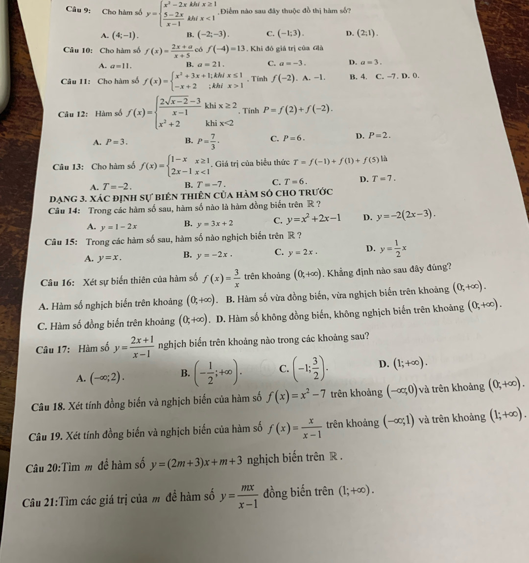 Cho hàm số y=beginarrayl x^2-2xkhix≥ 1  (5-2x)/x-1 khix<1endarray. Điểm nào sau đây thuộc đồ thị hàm số?
A. (4;-1). B. (-2;-3). C. (-1;3). D. (2;1).
Câu 10: Cho hàm số f(x)= (2x+a)/x+5  có f(-4)=13. Khi đó giá trị của Glà
A. a=11. a=21. C. a=-3. D. a=3.
B.
Câu 11: Cho hàm số f(x)=beginarrayl x^2+3x+1;khix≤ 1 -x+2;khix>1endarray.. Tính f(-2). A. −1. B. 4. C. -7. D. 0.
Câu 12: Hàm số f(x)=beginarrayl  (2sqrt(x-2)-3)/x-1 khix≥ 2 x^2+2khix<2endarray.. Tính P=f(2)+f(-2).
A. P=3. B. P= 7/3 · C. P=6. D. P=2.
Câu 13: Cho hàm số f(x)=beginarrayl 1-xx≥ 1 2x-1x<1endarray.. Giá trị của biểu thức T=f(-1)+f(1)+f(5)la
A. T=-2. B. T=-7. C. T=6. D. T=7.
DạnG 3. xác định sự biêN tHiêN của hàm số chO trước
Câu 14: Trong các hàm số sau, hàm số nào là hàm đồng biến trên R ?
A. y=1-2x B. y=3x+2 C. y=x^2+2x-1 D. y=-2(2x-3).
Câu 15: Trong các hàm số sau, hàm số nào nghịch biến trên R ?
A. y=x.
B. y=-2x. C. y=2x. D. y= 1/2 x
Câu 16: Xét sự biến thiên của hàm số f(x)= 3/x  trên khoảng (0;+∈fty ). Khẳng định nào sau đây đúng?
A. Hàm số nghịch biến trên khoảng (0;+∈fty ). B. Hàm số vừa đồng biến, vừa nghịch biến trên khoảng (0;+∈fty ).
C. Hàm số đồng biến trên khoảng (0;+∈fty ). D. Hàm số không đồng biến, không nghịch biến trên khoảng (0;+∈fty ).
Câu 17: Hàm số y= (2x+1)/x-1  nghịch biến trên khoảng nào trong các khoảng sau?
A. (-∈fty ;2).
B. (- 1/2 ;+∈fty ). C. (-1; 3/2 ). D. (1;+∈fty ).
Câu 18. Xét tính đồng biến và nghịch biến của hàm số f(x)=x^2-7 trên khoảng (-∈fty ;0) và trên khoảng (0;+∈fty ).
Câu 19. Xét tính đồng biến và nghịch biến của hàm số f(x)= x/x-1  trên khoảng (-∈fty ;1) và trên khoảng (1;+∈fty ).
Câu 20:Tìm m để hàm số y=(2m+3)x+m+3 nghịch biến trên R .
Câu 21:Tìm các giá trị của m đề hàm số y= mx/x-1  đồng biến trên (1;+∈fty ).