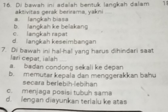 Di bawah ini adalah bentuk langkah dalam 18
aktivitas gerak berirama, yakni
a langkah biasa
b langkah ke belakang
c. langkah rapat
d. langkah keseimbangan
7. Di bawah ini hal-hal yang harus dihindari saat
lari cepat, ialah_
a badan condong sekali ke depan
b. memutar kepala dan menggerakkan bahu
secara berlebih-lebihan
c. menjaga posisi tubuh sama
d. lengan diayunkan terlalu ke atas