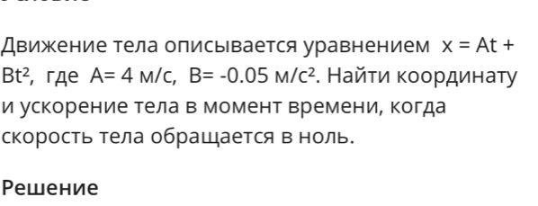 Движение тела описывается уравнением x=At+
Bt^2 , гдe A=4M/c, B=-0.05M/c^2. Найτи κοοрдинаτу 
и ускорение тела в момент времени, когда 
скорость тела обращается в ноль. 
Pеwение