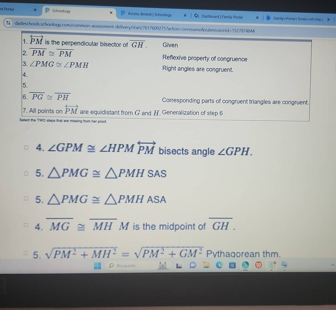 nt Portal x Schoology × Access denied | Schoology Dashboard | Family Portal Family+Portal+Terms+of+Use
dadeschools.schoology.com/common-assessment-delivery/start/7617609275?action=onresume&submissionld=1527874844
1. overleftrightarrow PM is the perpendicular bisector of overline GH. Given
2. overline PM≌ overline PM Reflexive property of congruence
3. ∠ PMG≌ ∠ PMH Right angles are congruent.
4.
5.
6. overline PG≌ overline PH Corresponding parts of congruent triangles are congruent.
7. All points on overleftrightarrow PM are equidistant from G and H. Generalization of step 6
Select the TWO steps that are missing from her proof.
4. ∠ GPM≌ ∠ HPMoverleftrightarrow PM bisects angle ∠ GPH.
5. △ PMG≌ △ PMHSAS
5. △ PMG≌ △ PMHASA
4. overline MG≌ overline MHM is the midpoint of overline GH. 
5. sqrt(PM^2+MH^2)=sqrt(PM^2+GM^2) Pythaqorean thm.
O Búsqueda