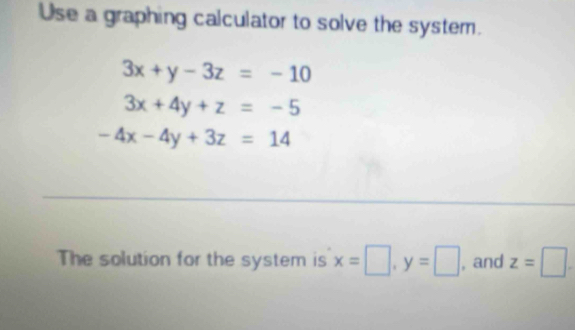 Use a graphing calculator to solve the system.
3x+y-3z=-10
3x+4y+z=-5
-4x-4y+3z=14
The solution for the system is x=□ , y=□ , and z=□