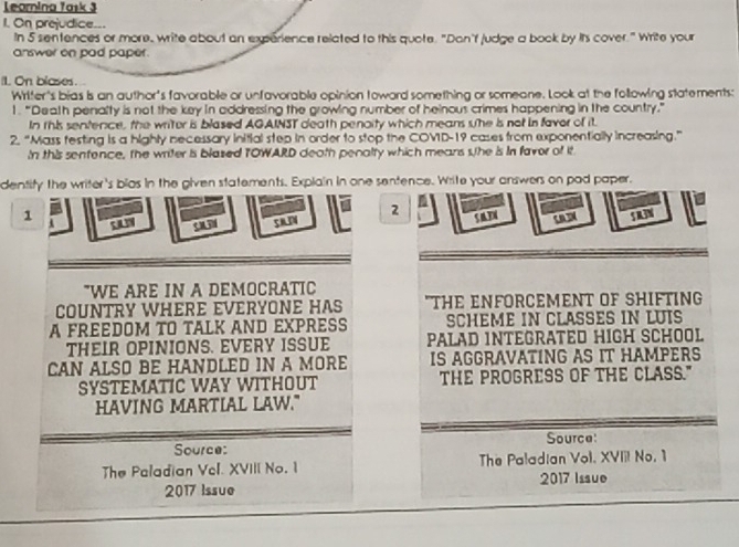 Learnina Task 3 
1. On prejudice.. 
In 5 sentences or more, write about an experience related to this quote. "Dan'f judge a book by its cover." Write your 
answer on pad paper. 
II. On blases. 
Writer's bias is an author's favorable or unfavorable opinion toward something or someane. Look at the following statements: 
1.“Death penalty is not the key in addressing the growing number of heinous crimes happening in the country.” 
In rhis sentence, the writer is blased AGAINST death penoity which means she is not in faver of it. 
2. “Mass festing is a highly necessary initial step in order to stop the COVD-19 cases from exponentially increasing.” 
In this sentence, the writer is blazed TOWARD death penalty which means she is In favor of it 
dentity the writer's blas in the given statements. Explain in one sentence. Write your answers on pad paper. 
2 
1 5 03( can 5 R3N 
c C 
"WE ARE IN A DEMOCRATIC 
COUNTRY WHERE EVERYONE HAS "THE ENFORCEMENT OF SHIFTING 
A FREEDOM TO TALK AND EXPRESS SCHEME IN CLASSES IN LUIS 
THEIR OPINIONS. EVERY ISSUE PALAD INTEGRATED HIGH SCHOOL 
CAN ALSO BE HANDLED IN A MORE IS AGGRAVATING AS IT HAMPERS 
SYSTEMATIC WAY WITHOUT THE PROGRESS OF THE CLASS." 
HAVING MARTIAL LAW." 
Source: 
Source: 
The Paladian Vcl. XVIII No. 1 The Paladian Vol. XVIII No, 1 
2017 Issue 2017 Issue