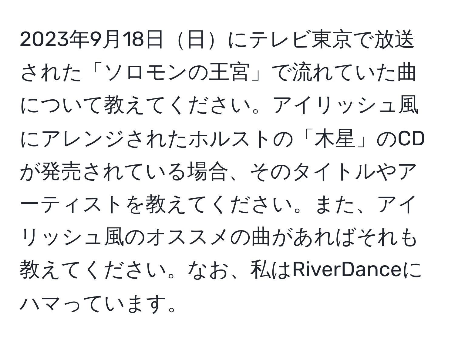 2023年9月18日日にテレビ東京で放送された「ソロモンの王宮」で流れていた曲について教えてください。アイリッシュ風にアレンジされたホルストの「木星」のCDが発売されている場合、そのタイトルやアーティストを教えてください。また、アイリッシュ風のオススメの曲があればそれも教えてください。なお、私はRiverDanceにハマっています。