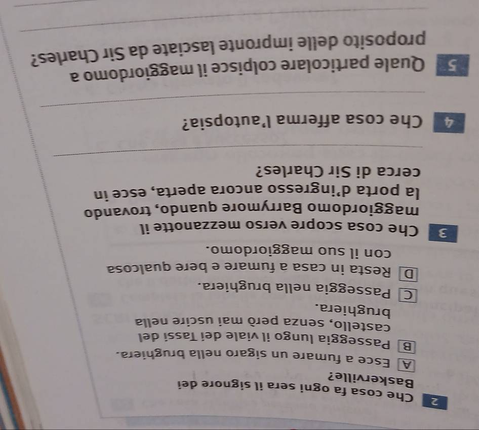 Che cosa fa ogni sera il signore dei
Baskerville?
A Esce a fumare un sigaro nella brughiera.
Bộ Passeggia lungo il viale dei Tassi del
castello, senzā però mai uscire nella
brughiera.
Passeggia nella brughiera.
D Resta in casa a fumare e bere qualcosa
con il suo maggiordomo.
3 Che cosa scopre verso mezzanotte il
maggiordomo Barrymore quando, trovando
la porta d’ingresso ancora aperta, esce in
cerca di Sir Charles?
_
_
4 Che cosa afferma l’autopsia?
5 Quale particolare colpisce il maggiordomo a
_
proposito delle impronte lasciate da Sir Charles?
_