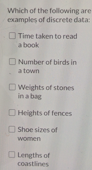 Which of the following are
examples of discrete data:
Time taken to read
a book
Number of birds in
a town
Weights of stones
in a bag
Heights of fences
Shoe sizes of
women
Lengths of
coastlines