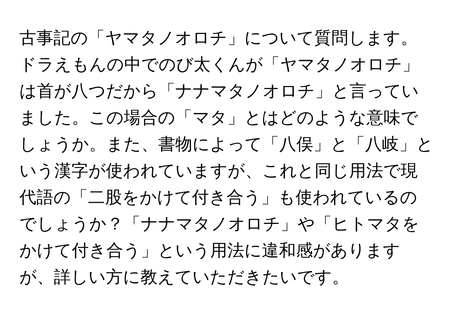 古事記の「ヤマタノオロチ」について質問します。ドラえもんの中でのび太くんが「ヤマタノオロチ」は首が八つだから「ナナマタノオロチ」と言っていました。この場合の「マタ」とはどのような意味でしょうか。また、書物によって「八俣」と「八岐」という漢字が使われていますが、これと同じ用法で現代語の「二股をかけて付き合う」も使われているのでしょうか？「ナナマタノオロチ」や「ヒトマタをかけて付き合う」という用法に違和感がありますが、詳しい方に教えていただきたいです。