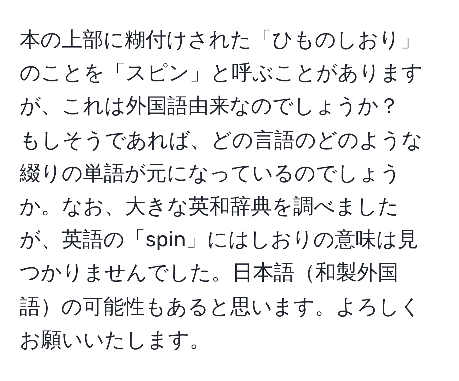 本の上部に糊付けされた「ひものしおり」のことを「スピン」と呼ぶことがありますが、これは外国語由来なのでしょうか？　もしそうであれば、どの言語のどのような綴りの単語が元になっているのでしょうか。なお、大きな英和辞典を調べましたが、英語の「spin」にはしおりの意味は見つかりませんでした。日本語和製外国語の可能性もあると思います。よろしくお願いいたします。