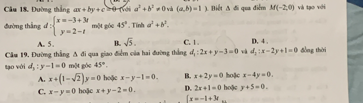 Đường thẳng ax+by+c=θ (voi a^2+b^2!= 0 và (a,b)=1) ). Biết △ di qua điểm M(-2;0) và tạo với
đường thẳng d:beginarrayl x=-3+3t y=2-tendarray. một góc 45°. Tính a^2+b^2.
A. 5. B. sqrt(5). C. 1. D. 4.
Câu 19. Đường thẳng △ di qua giao điểm của hai đường thẳng d_1:2x+y-3=0 và d_2:x-2y+1=0 đồng thời
tạo với d_3:y-1=0 một góc 45°.
A. x+(1-sqrt(2))y=0 hoặc x-y-1=0. B. x+2y=0 hoặc x-4y=0.
C. x-y=0 hoặc x+y-2=0. D. 2x+1=0 hoặc y+5=0.
∈t x=-1+3t