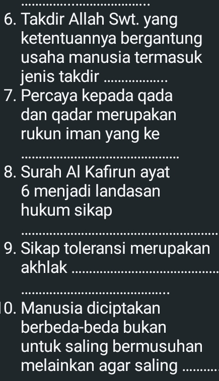 Takdir Allah Swt. yang 
ketentuannya bergantung 
usaha manusia termasuk 
jenis takdir_ 
7. Percaya kepada qada 
dan qadar merupakan 
rukun iman yang ke 
_ 
8. Surah Al Kafırun ayat 
6 menjadi landasan 
hukum sikap 
_ 
9. Sikap toleransi merupakan 
akhlak_ 
_ 
0. Manusia diciptakan 
berbeda-beda bukan 
untuk saling bermusuhan 
melainkan agar saling_