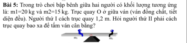 Trong trò chơi bập bênh giữa hai người có khối lượng tương ứng 
là: ml=20kg và m2=15kg. Trục quay O ở giữa ván (ván đồng chất, tiết 
diện đều). Người thứ I cách trục quay 1,2 m. Hỏi người thứ II phải cách 
trục quay bao xa đề tầm ván cân bằng?