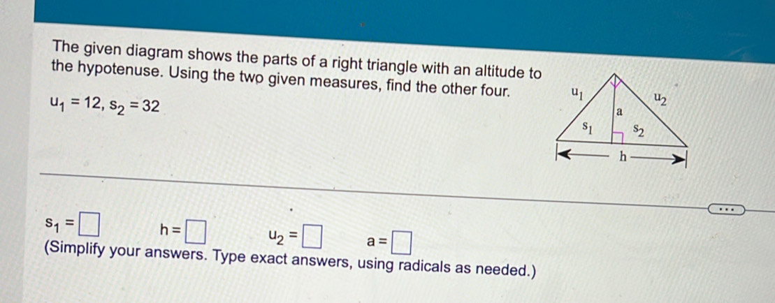 The given diagram shows the parts of a right triangle with an altitude to
the hypotenuse. Using the two given measures, find the other four.
u_1=12,s_2=32
s_1=□ h=□ u_2=□ a=□
(Simplify your answers. Type exact answers, using radicals as needed.)