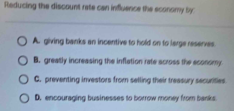 Reducing the discount rate can influence the sconomy by
A. giving banks an incentive to hold on to large reserves
B. greatly increasing the inflation rate across the sconomy
C. preventing investors from selling their treasury securties
D. encouraging businesses to borrow money from banks