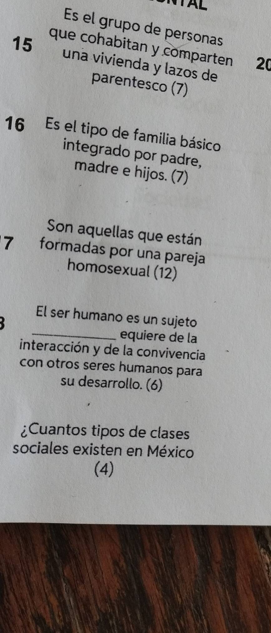 AL 
Es el grupo de personas 
que cohabitan y comparten 20
15 una vivienda y lazos de 
parentesco (7) 
16 Es el tipo de familia básico 
integrado por padre, 
madre e hijos. (7) 
Son aquellas que están 
7 formadas por una pareja 
homosexual (12) 
_ 
El ser humano es un sujeto 
equiere de la 
interacción y de la convivencia 
con otros seres humanos para 
su desarrollo. (6) 
¿Cuantos tipos de clases 
sociales existen en México 
(4)