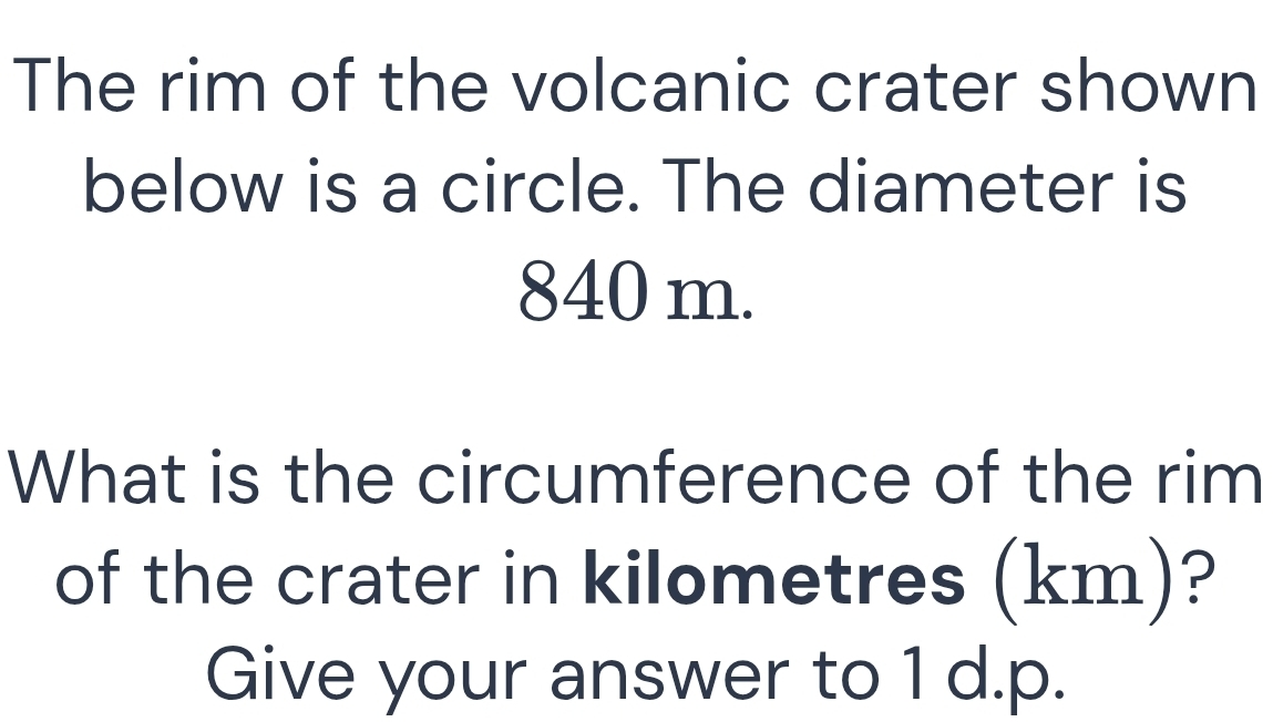 The rim of the volcanic crater shown 
below is a circle. The diameter is
840 m. 
What is the circumference of the rim 
of the crater in kilometres (km)? 
Give your answer to 1 d.p.