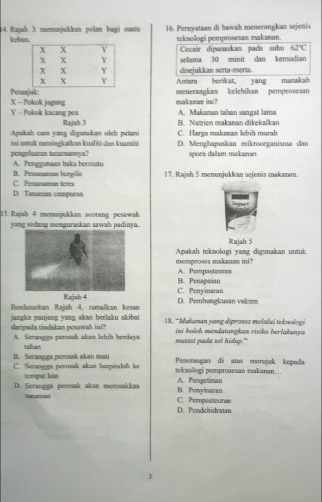 Rajah 3 menunjukkan pelan bagi suatu 16. Pernyataan di bawah menerangkan sejenis
kebun teknologi pemprosesan makanan.
Cecair dipanaskan pada suhu 62°C
selama 30 minit dan kemudian
disejukkan serta-merta.
Antara berikut, yang manakah
Petunjuk: menerangkan kelebihan pemprosesan
X - Pokok jagung makanan ini?
Y - Pokok kacang pea A. Makanan tahan sangat lama
Rajah 3 B. Nutrien makanan dikekalkan
Apakah cara yang digunakan oleh petani C. Harga makanan lebih murah
ini untuk meningkatkan kualiti dan kuantiti D. Menghapuskan mikroorganisma dan
pengeluaran tanamannya? spora dalam makanan
A. Penggunaan baka bermutu
B. Penanaman bergilir 17. Rajah 5 menunjukkan sejenis makanan.
C. Penanaman teres
D. Tanaman campuran
15. Rajah 4 menunjukkan scorang pesawah
yang sedang menguruskan sawah padinya.
Rajah 5
Apakah teknologi yang digunakan untuk
memproses makanan ini?
A. Pempasteuran
B. Penapaian
C. Penyinaran
Rajah 4 D. Pembungkusan vakum
Berdasarkan Rajah 4, ramalkan kesan
jangka panjang yang akan berlaku akibat 18. “Makanan yang diproses melalui teknologi
daripada tindakan pesawah ini? ini boleh mendatangkan risiko berlakunya
A. Serangga perosak akan lebih berdaya mutasi pada sel hidup.”
tahan
B. Serangga perosak akan mati Penerangan di atas merujuk kepada
C. Serangga perosak akan berpindah ke teknologi pemprosesan makanan…
tempat lain A. Pengetinan
D. Serangga perosak akan merosakkan B. Penyinaran
tanaman C. Pempasteuran
D. Pendehidratan
3