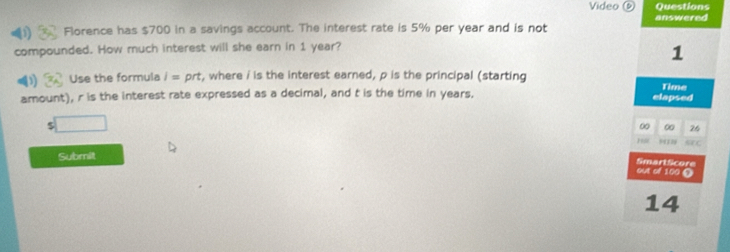 Video ② Questions 
answered 
D Florence has $700 in a savings account. The interest rate is 5% per year and is not 
compounded. How much interest will she earn in 1 year? 
1 
D Use the formula i=prt , where i is the interest earned, p is the principal (starting 
amount), r is the interest rate expressed as a decimal, and t is the time in years. elapsed Time
5 □ 
00 00 26 
1 
Submit 
out of 100 0 SmartScore 
14