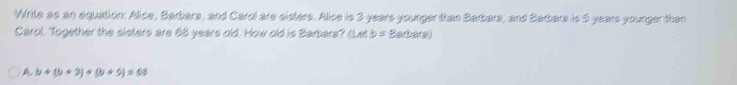 Write as an equation: Alice, Barbara, and Carol are eisters. Alice is 3 years younger than Barbara, and Barbara is 5 years younger than
Carol. Together the sieters are 63 years old. How old is Barbars? (Let b=3arhs )
A b+(b+3)+(b+5)=68