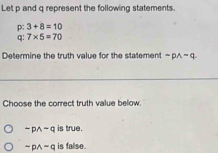 Let p and q represent the following statements.
p: 3+8=10
q : 7* 5=70
Determine the truth value for the statement sim pwedge sim q. 
Choose the correct truth value below.
sim pwedge sim q is true.
sim pwedge sim q is false.