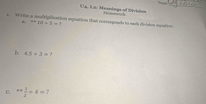 Team 
_ 
U4, L2: Meanings of Division 
Homework 
1. Write a multiplication equation that corresponds to each division equation. a. 10/ 5= ? 
b. 4.5/ 3= ? 
C. ^10-x  1/2 / 4= ?