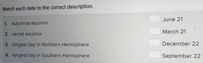 Match each date to the correct description. 
1. autumnal equinox June 21
2. vernal equinox March 21
3. longest day in Northern Hemisphere December 22
4. longest day in Southern Hemisphere September 22