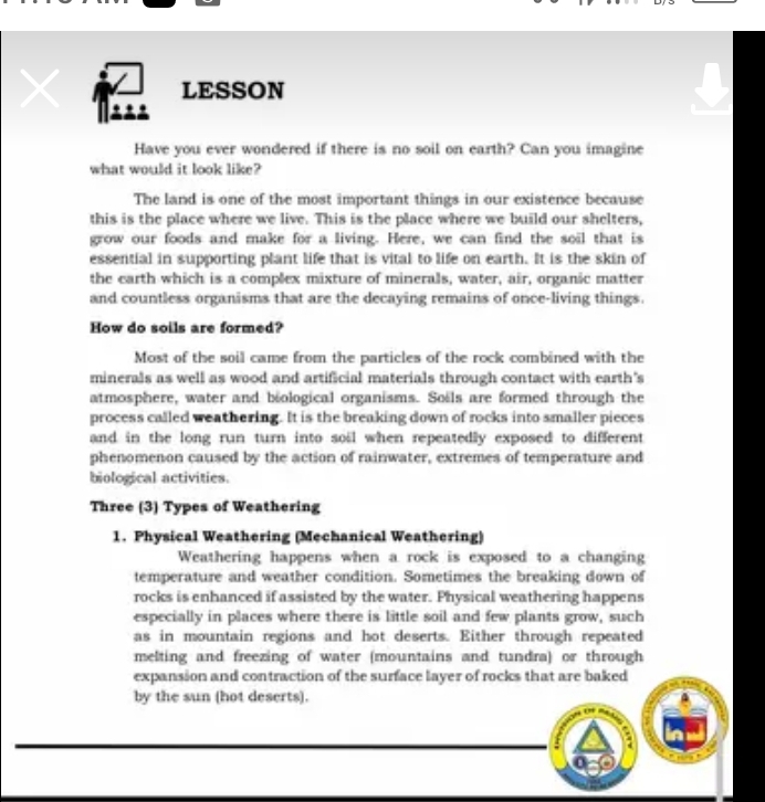 LESSON 

Have you ever wondered if there is no soil on earth? Can you imagine 
what would it look like? 
The land is one of the most important things in our existence because 
this is the place where we live. This is the place where we build our shelters, 
grow our foods and make for a living. Here, we can find the soil that is 
essential in supporting plant life that is vital to life on earth. It is the skin of 
the earth which is a complex mixture of minerals, water, air, organic matter 
and countless organisms that are the decaying remains of once-living things. 
How do soils are formed? 
Most of the soil came from the particles of the rock combined with the 
minerals as well as wood and artificial materials through contact with earth's 
atmosphere, water and biological organisms. Soils are formed through the 
process called weathering. It is the breaking down of rocks into smaller pieces 
and in the long run turn into soil when repeatedly exposed to different 
phenomenon caused by the action of rainwater, extremes of temperature and 
biological activities. 
Three (3) Types of Weathering 
1. Physical Weathering (Mechanical Weathering) 
Weathering happens when a rock is exposed to a changing 
temperature and weather condition. Sometimes the breaking down of 
rocks is enhanced if assisted by the water. Physical weathering happens 
especially in places where there is little soil and few plants grow, such 
as in mountain regions and hot deserts. Either through repeated 
melting and freezing of water (mountains and tundra) or through 
expansion and contraction of the surface layer of rocks that are baked 
by the sun (hot deserts).