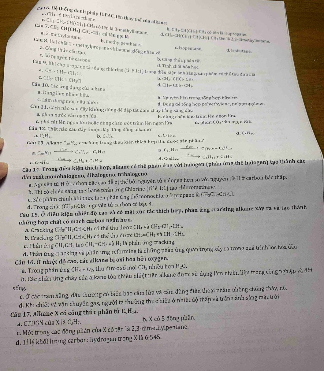 Hệ thống danh pháp IUPAC, tên thay thế của alkane:
a. CH_4 có tên là methane.
c.
b. CH_3-CH(CH_3)-CH_3
Câu 7.CH_3-CH(CH_3)-CH_2-CH_3 CH_3-CH_2-CH(CH_3)-CH_3 có tên là 3-methylbutane. d. CH_3-CH(CH_3)-CH(CH_3)-CH_3 H₃ có tên là isopropane.
có tên gọi là
a. 2-methylbutane b. methylpenthane.
tên là 2,3-dimethylbutane.
Câu 8. Hai chất 2 - methylpropane và butane giống nhau về
c. isopentane. d. isobutane.
a. Công thức cấu tạo.
c. Số nguyên tử cacbon.
b. Công thức phân tử.
d. Tính chất hóa học.
Câu 9. Khi cho propane tác dụng chlorine (tile1:1) trong điều kiện ánh sáng, sản phẩm có thể thu được là
a. CH_3-CH_2-CH_2Cl.
C. CH_3-CHCl-CH_2Cl.
b. CH_3-CHC -CH_3.
d. CH_3-CCl_2-CH_3.
Câu 10. Các ứng dụng của alkane
a. Dùng làm nhiên liệu.
b. Nguyên liệu trong tổng hợp hữu cơ.
c. Làm dung môi, dầu nhờn.
d. Dùng để tổng hợp polyethylene, polypropylene.
Câu 11. Cách nào sau đây không dùng để dập tắt đám cháy bằng xăng dầu
a. phun nước vào ngọn lửa.
b. dùng chăn khô trùm lên ngọn lửa.
c. phủ cát lên ngọn lửa hoặc dùng chăn ướt trùm lên ngọn lửa. d. phun CO_2 vào ngọn lửa.
Câu 12. Chất nào sau đây thuộc dãy đồng đẳng alkane?
a. C_2H_4. b. C_2H_6. C_5H_12.
C.
d. C_4H_10.
Câu 13. Alkane C_10H_22 cracking trong điều kiện thích hợp thu được sản phẩm?
a. C_10H_2 2 xrightarrow I^0:x7C_4H_10+C_6H_12
b. C_10H_22 xrightarrow I^0:xIC_5H_12+C_5H_10
C. C_10H_22xrightarrow I^0;xzC_3H_6+C_7H_16
d. C_10H_22xrightarrow I^0:xIC_6H_12+C_4H_8
Câu 14. Trong điều kiện thích hợp, alkane có thể phản ứng với halogen (phản ứng thế halogen) tạo thành các
dẫn xuất monohalogeno, dihalogeno, trihalogeno.
a. Nguyên tử H ở carbon bậc cao dễ bị thế bởi nguyên tử halogen hơn so với nguyên tử H ở carbon bậc thấp.
b. Khi có chiếu sáng, methane phản ứng Chlorine (tỉ lệ 1:1) tạo chloromethane.
c. Sản phẩm chính khi thực hiện phản ứng thế monochloro ở propane là CH_3CH_2CH_2Cl.
d. Trong chất (CH_3) )₃CBr, nguyên tử carbon có bậc 4.
Câu 15. Ở điều kiện nhiệt độ cao và có mặt xúc tác thích hợp, phản ứng cracking alkane xảy ra và tạo thành
những hợp chất có mạch carbon ngắn hơn.
a. Cracking CH_3CH_2CH_2CH_3 có thể thu được CH_4 và CH_3-CH_2-CH_3.
b. Cracking CH_3CH_2CH_2CH_3 có thể thu được CH_2=CH_2 và CH_3-CH_3.
c. Phản ứng CH_3CH_3 tạo CH_2=CH_2 và H_2 là phản ứng cracking.
d. Phản ứng cracking và phản ứng reforming là những phản ứng quan trọng xảy ra trong quá trình lọc hóa dầu.
Câu 16. Ở nhiệt độ cao, các alkane bị oxi hóa bởi oxygen.
a. Trong phản ứng CH_4+O_2, thu được số mol CO_2 nhiều hơn H_2O.
b. Các phản ứng cháy của alkane tỏa nhiều nhiệt nên alkane được sử dụng làm nhiên liệu trong công nghiệp và đời
sống.
c. Ở các trạm xăng, dầu thường có biển báo cấm lửa và cấm dùng điện thoại nhằm phòng chống cháy, nổ.
d. Khi chiết và vận chuyển gas, người ta thường thực hiện ở nhiệt độ thấp và tránh ánh sáng mặt trời.
Câu 17. Alkane X có công thức phân tử C_6H_14.
a. CTĐGN của X là C_3H_7. b. X có 5 đồng phân.
c. Một trong các đồng phân của X có tên là 2,3-dimethylpentane.
d. Tỉ lệ khối lượng carbon: hydrogen trong X là 6,545.