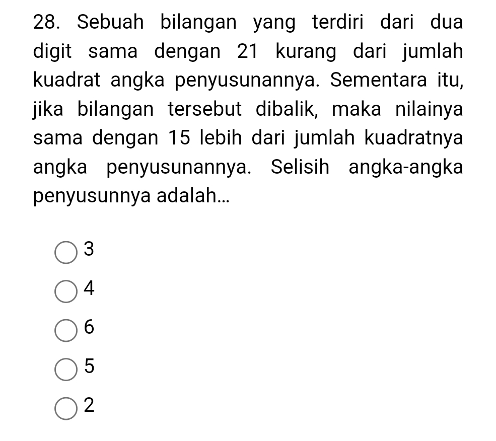 Sebuah bilangan yang terdiri dari dua
digit sama dengan 21 kurang dari jumlah
kuadrat angka penyusunannya. Sementara itu,
jika bilangan tersebut dibalik, maka nilainya
sama dengan 15 lebih dari jumlah kuadratnya
angka penyusunannya. Selisih angka-angka
penyusunnya adalah...
3
4
6
5
2