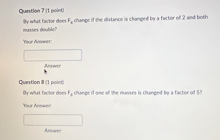 By what factor does F_g change if the distance is changed by a factor of 2 and both 
masses double? 
Your Answer: 
Answer 
Question 8 (1 point) 
By what factor does F_g change if one of the masses is changed by a factor of 5? 
Your Answer: 
Answer