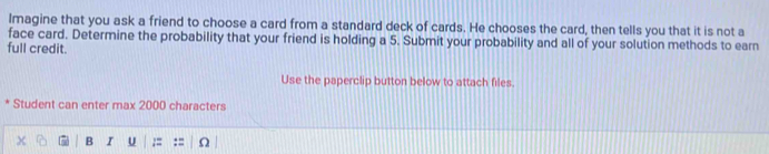 Imagine that you ask a friend to choose a card from a standard deck of cards. He chooses the card, then tells you that it is not a 
face card. Determine the probability that your friend is holding a 5. Submit your probability and all of your solution methods to earn 
full credit. 
Use the paperclip button below to attach files. 
* Student can enter max 2000 characters 
B I U := : =