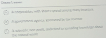 Choase 1 aner
) A corporation, with sheres spread among many investors
(e) A government agency, sponsored by tax revenue
C) A scientfic non-groft, dedicated to spreading knowledge about
the natural world