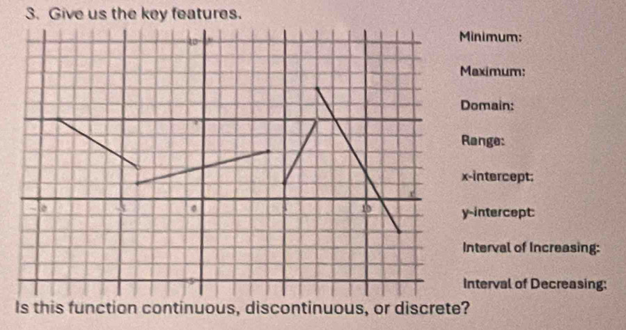 Give us the key features. 
inimum: 
aximum: 
omain: 
ange: 
-intercept; 
-intercept: 
nterval of Increasing: 
nterval of Decreasing: 
Is this function continuous, discontinuous, or discrete?