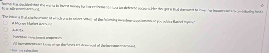 Rachel has decided that she wants to invest money for her retirement into a tax deferred account. Her thought is that she wants to lower her income taxes by contributing funds
to a retirement account.
The issue is that she is unsure of which one to select. Which of the following investment options would you advise Rachel to pick?
A Money Market Account
A 401k
Purchase investment properties
All investments are taxes when the funds are drawn out of the investment account.
Clear my selection