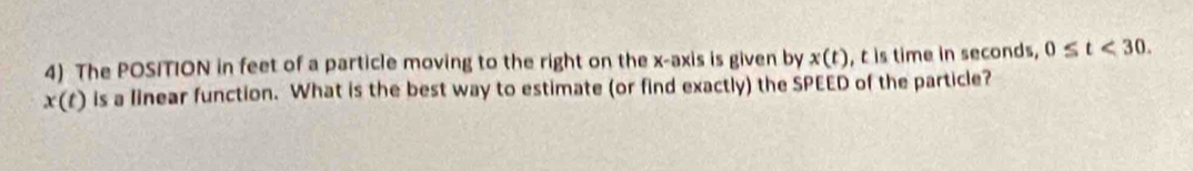 The POSITION in feet of a particle moving to the right on the x-axis is given by x(t) , t is time in seconds, 0≤ t<30</tex>.
x(t) is a linear function. What is the best way to estimate (or find exactly) the SPEED of the particle?