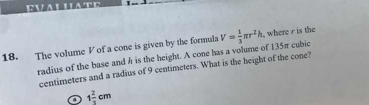 RVALILATE
18. The volume V of a cone is given by the formula V= 1/3 π r^2h , where r is the
radius of the base and h is the height. A cone has a volume of 135π cubic
centimeters and a radius of 9 centimeters. What is the height of the cone?
a 1 2/3 cm