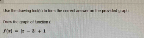 Use the drawing tool(s) to form the correct answer on the provided graph. 
Draw the graph of function f
f(x)=|x-3|+1