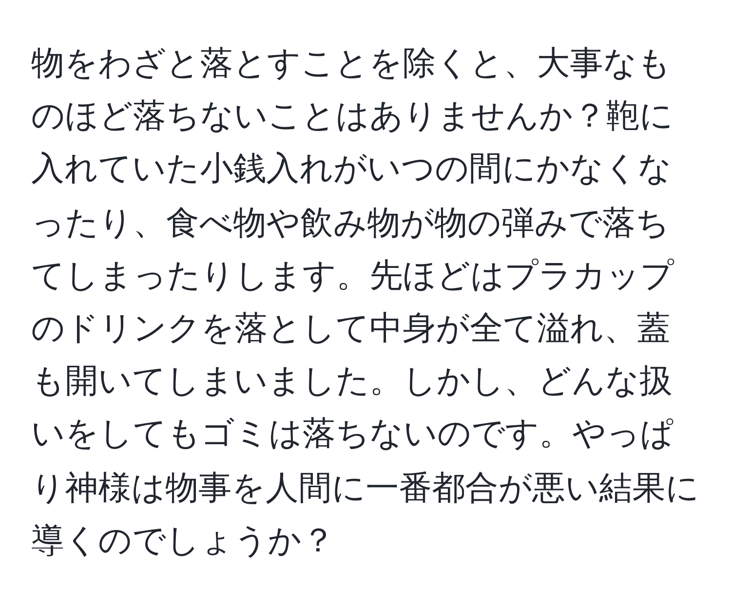 物をわざと落とすことを除くと、大事なものほど落ちないことはありませんか？鞄に入れていた小銭入れがいつの間にかなくなったり、食べ物や飲み物が物の弾みで落ちてしまったりします。先ほどはプラカップのドリンクを落として中身が全て溢れ、蓋も開いてしまいました。しかし、どんな扱いをしてもゴミは落ちないのです。やっぱり神様は物事を人間に一番都合が悪い結果に導くのでしょうか？