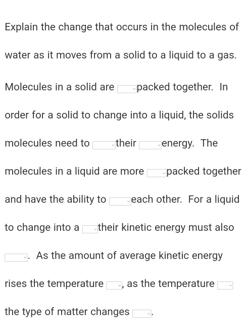 Explain the change that occurs in the molecules of 
water as it moves from a solid to a liquid to a gas. 
Molecules in a solid are packed together. In 
order for a solid to change into a liquid, the solids 
molecules need to □ their overline  Tenergy. The 
molecules in a liquid are more packed together 
and have the ability to □ each other. For a liquid 
to change into a □ their kinetic energy must also 
□ . As the amount of average kinetic energy 
rises the temperature □ , as the temperature □ 
the type of matter changes □.