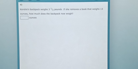 Kendra's backpack weighs 3 / pounds. If she removes a book that weighs 13
ounces, how much does the backpack now weigh?
ounces