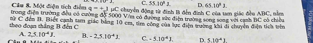 43.10°J. C. 55.10^8J. D. 65.10^8J. 
Câu 8. Một điện tích điểm q=+1 HC chuyển động từ đinh B đến đỉnh C của tam giác đều ABC, nằm
trong điện trường đều có cường độ 5000 V/m có đường sức điện trường song song với cạnh BC có chiều
từ C đến B. Biết cạnh tam giác bằng 10 cm, tìm công của lực điện trường khi di chuyển điện tích trên
theo đoạn thẳng B đến C
A. 2, 5.10^(-4)J. B. -2, 5.10^(-4)J. C. -5.10^(-4)J. D. 5.10^(-4)J.
r