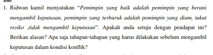 Ridwan kamil menyatakan “Pemimpin yang baik adalah pemimpin yang berani 
mengambil keputusan, pemimpin yang terburuk adalah pemimpin yang diam, takut 
resiko ,tidak mengambil keputusan”. Apakah anda setuju dengan pendapat ini? 
Berikan alasan? Apa saja tahapan-tahapan yang harus dilakukan sebelum mengambil 
keputusan dalam kondisi konflik?