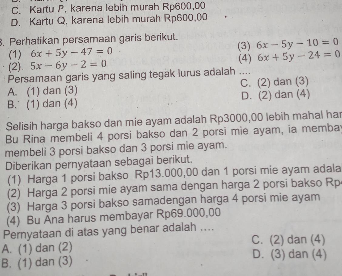 C. Kartu P, karena lebih murah Rp600,00
D. Kartu Q, karena lebih murah Rp600,00
3. Perhatikan persamaan garis berikut.
(3) 6x-5y-10=0
(1) 6x+5y-47=0 6x+5y-24=0
(2) 5x-6y-2=0
(4)
Persamaan garis yang saling tegak lurus adalah ....
A. (1) dan (3) C. (2) dan (3)
B. (1) dan (4) D. (2) dan (4)
Selisih harga bakso dan mie ayam adalah Rp3000,00 lebih mahal har
Bu Rina membeli 4 porsi bakso dan 2 porsi mie ayam, ia memba
membeli 3 porsi bakso dan 3 porsi mie ayam.
Diberikan pernyataan sebagai berikut.
(1) Harga 1 porsi bakso Rp13.000,00 dan 1 porsi mie ayam adala
(2) Harga 2 porsi mie ayam sama dengan harga 2 porsi bakso Rp
(3) Harga 3 porsi bakso samadengan harga 4 porsi mie ayam
(4) Bu Ana harus membayar Rp69.000,00
Pernyataan di atas yang benar adalah ....
C. (2) dan (4)
A. (1) dan (2)
B. (1) dan (3)
D. (3) dan (4)