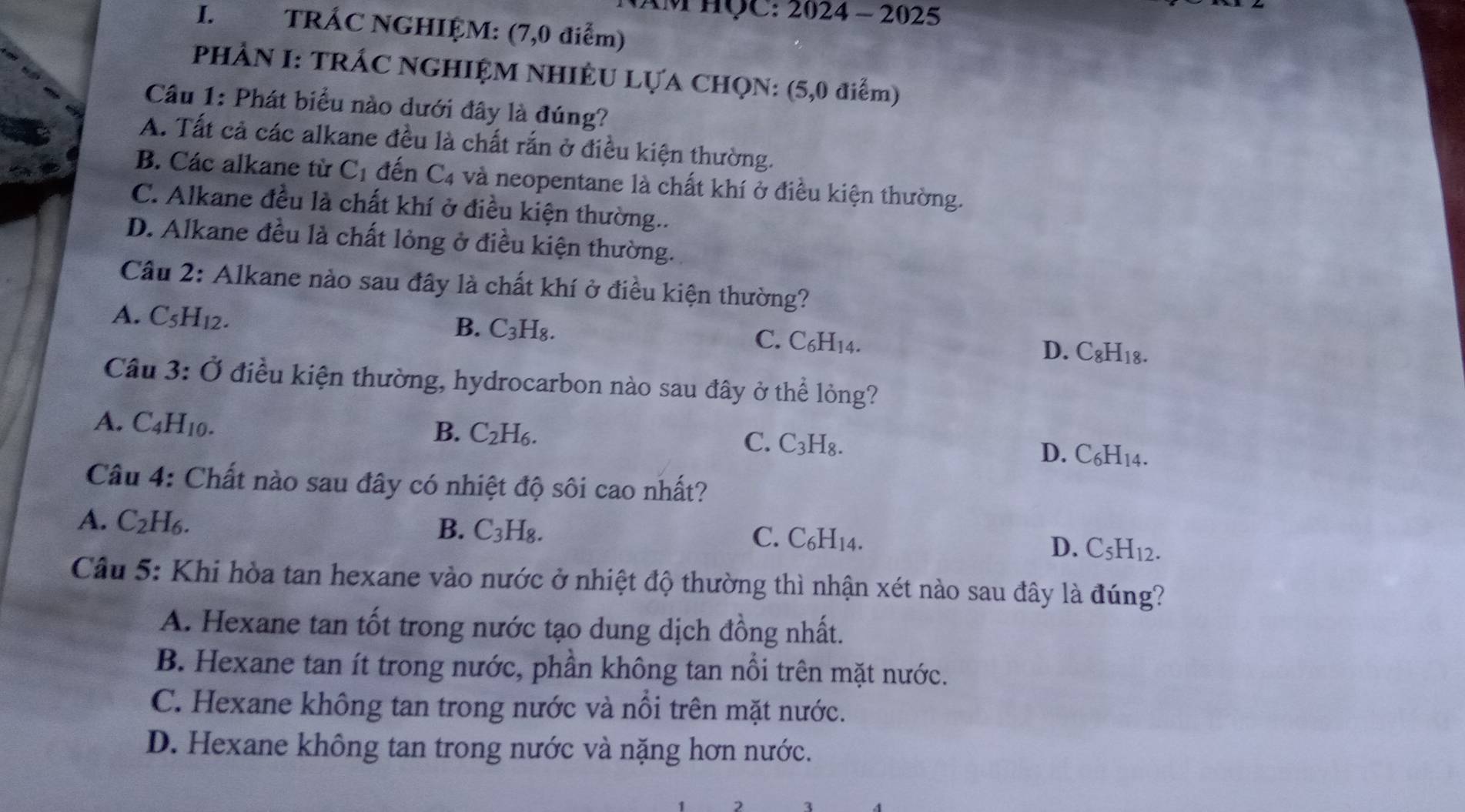 AM HQC: 2024 - 2025
I. TRÁC NGHIỆM: (7,0 điểm)
PHẢN I: TRÁC NGHIỆM NHIÊU LỤA CHQN: (5,0 điểm)
Câu 1: Phát biểu nào dưới đây là đúng?
A. Tất cả các alkane đều là chất rắn ở điều kiện thường.
B. Các alkane từ C_1 đến C_4 và neopentane là chất khí ở điều kiện thường.
C. Alkane đều là chất khí ở điều kiện thường..
D. Alkane đều là chất lỏng ở điều kiện thường.
Cầu 2: Alkane nào sau đây là chất khí ở điều kiện thường?
A. C_5H_12.
B. C_3H_8 C. C₆H₁14. D. C_8H_18.
Câu 3: Ở điều kiện thường, hydrocarbon nào sau đây ở thể lỏng?
B. C_2H_6.
A. C_4H_10. D. C₆H14.
C. C_3H_8.
Câu 4: Chất nào sau đây có nhiệt độ sôi cao nhất?
A. C_2H_6.
B. C_3H_8.
C. C_6H_14.
D. C_5H_12.
Câu 5: Khi hòa tan hexane vào nước ở nhiệt độ thường thì nhận xét nào sau đây là đúng?
A. Hexane tan tốt trong nước tạo dung dịch đồng nhất.
B. Hexane tan ít trong nước, phần không tan nổi trên mặt nước.
C. Hexane không tan trong nước và nổi trên mặt nước.
D. Hexane không tan trong nước và nặng hơn nước.