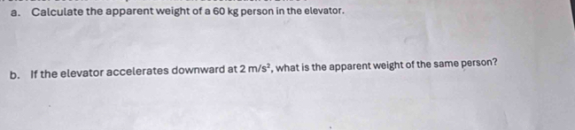 Calculate the apparent weight of a 60 kg person in the elevator. 
b. If the elevator accelerates downward at 2m/s^2 , what is the apparent weight of the same person?