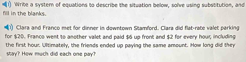 Write a system of equations to describe the situation below, solve using substitution, and 
fill in the blanks. 
Clara and Franco met for dinner in downtown Stamford. Clara did flat-rate valet parking 
for $20. Franco went to another valet and paid $6 up front and $2 for every hour, including 
the first hour. Ultimately, the friends ended up paying the same amount. How long did they 
stay? How much did each one pay?