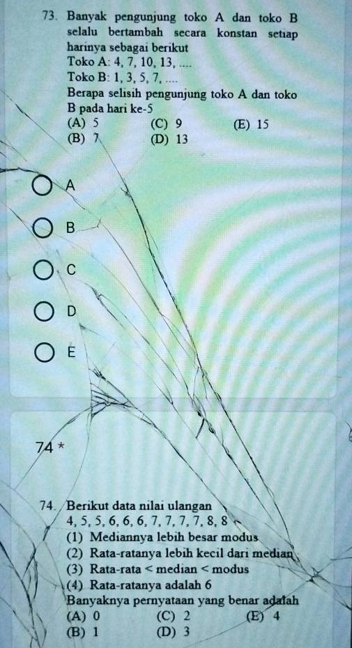 Banyak pengunjung toko A dan toko B
selalu bertambah secara konstan setiap
harinya sebagai berikut
Toko A: 4, 7, 10, 13, ....
Toko B: 1, 3, 5, 7, ....
Berapa selisih pengunjung toko A dan toko
B pada hari ke -5
(A) 5 (C) 9 (E) 15
(B) 7 (D) 13
A
B
C
D
E
74 *
74. /Berikut data nilai ulangan
4, 5, 5, 6, 6, 6, 7, 7, 7, 7, 8, 8
(1) Mediannya lebih besar modus
(2) Rata-ratanya lebih kecil dari median
(3) Rata-rata < median < modus
(4) Rata-ratanya adalah  6
Banyaknya pernyataan yang benar adaiah
(A) 0 (C) 2 (E) 4
(B) 1 (D) 3