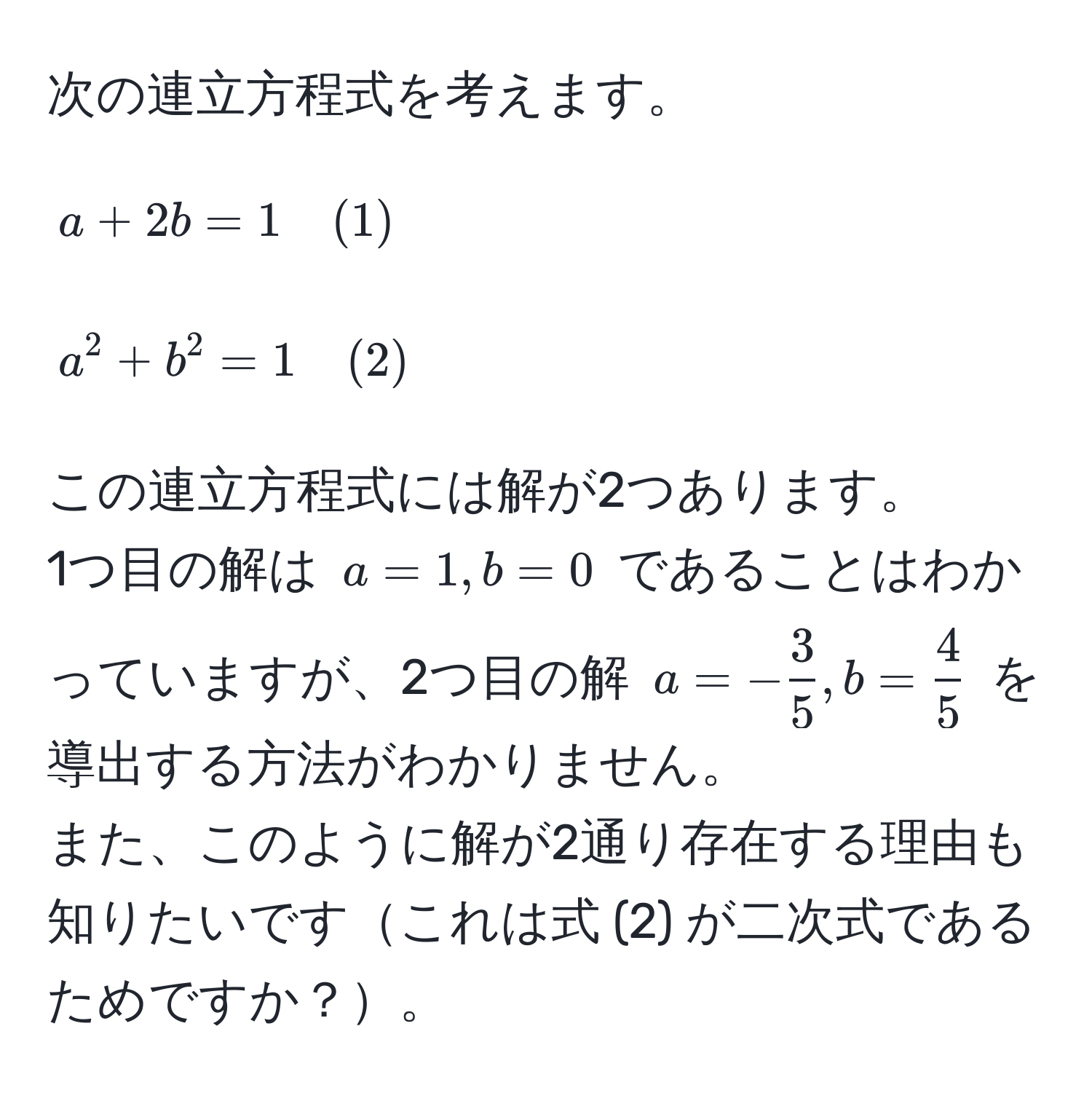 次の連立方程式を考えます。  
[
a + 2b = 1 quad (1)
]  
[
a^(2 + b^2 = 1 quad (2)
]  
この連立方程式には解が2つあります。  
1つ目の解は ( a = 1, b = 0 ) であることはわかっていますが、2つ目の解 ( a = -frac3)5, b =  4/5  ) を導出する方法がわかりません。  
また、このように解が2通り存在する理由も知りたいですこれは式 (2) が二次式であるためですか？。